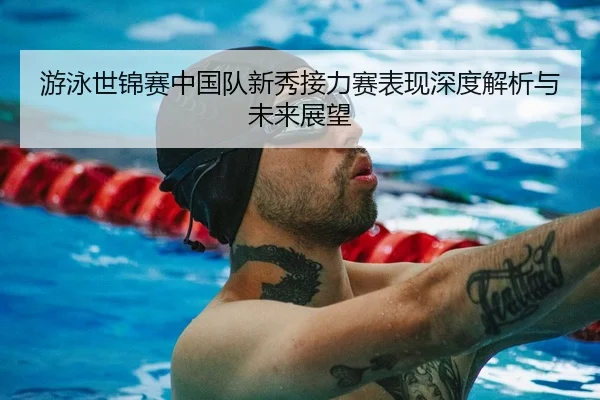 游泳世锦赛中国队新秀接力赛表现深度解析与未来展望